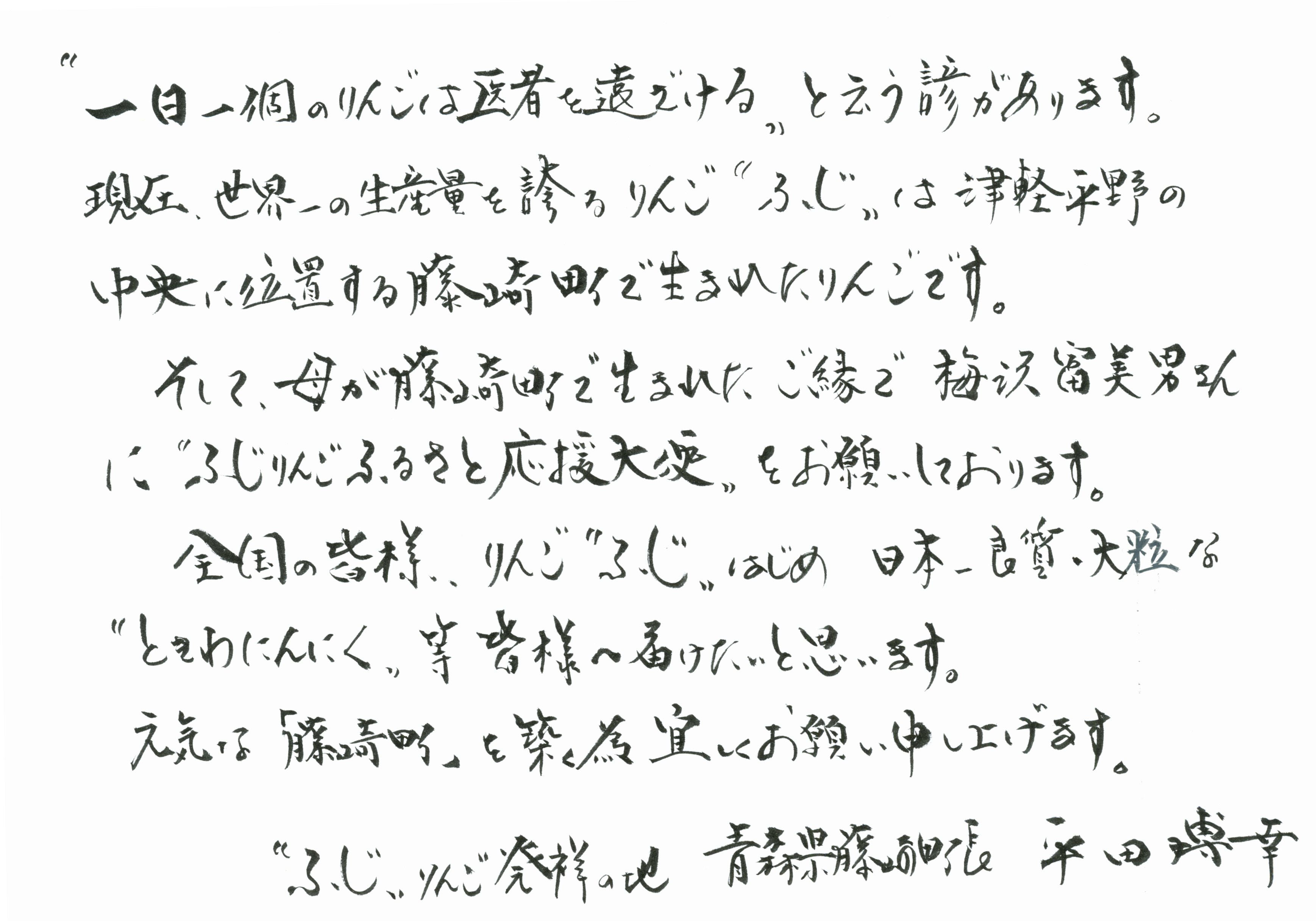 一日一個のりんごは医者を遠ざける という諺があります。現在世界一の生産量を誇るりんご ふじ は津軽平野の中央に位置する藤崎町で生まれたりんごです。そして母が藤崎町で生まれたご縁で梅沢冨美男さんに ふじりんごふるさと応援大使 をお願いしております。全国の皆様、りんご ふじ はじめ、日本一良質、大粒な ときわにんにく 等皆様へ届けたいと思います。元気な藤崎町を築くためよろしくお願い申し上げます。ふじ りんご 発祥の地 青森県藤崎町長 平田博幸　